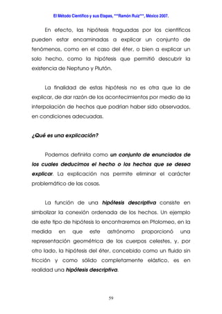 El Método Científico y sus Etapas, ***Ramón Ruiz***, México 2007.
59
En efecto, las hipótesis fraguadas por los científicos
pueden estar encaminadas a explicar un conjunto de
fenómenos, como en el caso del éter, o bien a explicar un
solo hecho, como la hipótesis que permitió descubrir la
existencia de Neptuno y Plutón.
La finalidad de estas hipótesis no es otra que la de
explicar, de dar razón de los acontecimientos por medio de la
interpolación de hechos que podrían haber sido observados,
en condiciones adecuadas.
¿Qué es una explicación?
Podemos definirla como un conjunto de enunciados de
los cuales deducimos el hecho o los hechos que se desea
explicar. La explicación nos permite eliminar el carácter
problemático de las cosas.
La función de una hipótesis descriptiva consiste en
simbolizar la conexión ordenada de los hechos. Un ejemplo
de este tipo de hipótesis lo encontraremos en Ptolomeo, en la
medida en que este astrónomo proporcionó una
representación geométrica de los cuerpos celestes, y, por
otro lado, la hipótesis del éter, concebido como un fluido sin
fricción y como sólido completamente elástico, es en
realidad una hipótesis descriptiva.
 