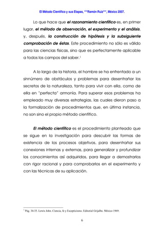 El Método Científico y sus Etapas, ***Ramón Ruiz***, México 2007.
6
Lo que hace que el razonamiento científico es, en primer
lugar, el método de observación, el experimento y el análisis,
y, después, la construcción de hipótesis y la subsiguiente
comprobación de éstas. Este procedimiento no sólo es válido
para las ciencias físicas, sino que es perfectamente aplicable
a todos los campos del saber.1
A lo largo de la historia, el hombre se ha enfrentado a un
sinnúmero de obstáculos y problemas para desentrañar los
secretos de la naturaleza, tanto para vivir con ella, como de
ella en “perfecta” armonía. Para superar esos problemas ha
empleado muy diversas estrategias, las cuales dieron paso a
la formalización de procedimientos que, en última instancia,
no son sino el propio método científico.
El método científico es el procedimiento planteado que
se sigue en la investigación para descubrir las formas de
existencia de los procesos objetivos, para desentrañar sus
conexiones internas y externas, para generalizar y profundizar
los conocimientos así adquiridos, para llegar a demostrarlos
con rigor racional y para comprobarlos en el experimento y
con las técnicas de su aplicación.
1
Pág. 34-35. Lewis John. Ciencia, fe y Escepticismo. Editorial Grijalbo. México 1969.
 