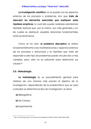 El Método Científico y sus Etapas, ***Ramón Ruiz***, México 2007.
61
La investigación científica, no se queda con los aspectos
externos de los procesos o problemas, sino que trata de
descubrir los elementos esenciales que expliquen estas
hipótesis empíricas, lo cual sólo puede realizarse planteando
hipótesis teóricas que, por lo mismo, son más generales y en
las cuales se destacan aquellas relaciones fundamentales
entre los fenómenos.
Como se ha visto, el problema descriptivo se refiere
fundamentalmente a las manifestaciones o aspectos externos
de los procesos y estructuras y la hipótesis que trate de
responder a este tipo de problemas puede vincular dos o mas
variables, pero, esto no es suficiente para determinar sus
causas.24
2.8.- Metodología
La metodología es un procedimiento general para
obtener de una manera más precisa el objetivo de la
investigación, dependiendo de la problemática que se vaya
a estudiar se determina el tipo de investigación, es decir:
a) Bibliográfica.
b) De Campo.
c) Experimental.
24
Pág. 109. Raúl Rojas Soriano. El Proceso de la Investigación Científica. Editorial Trillas. México 2004.
 