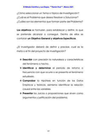 El Método Científico y sus Etapas, ***Ramón Ruiz***, México 2007.
65
¿Cómo seleccionar un Tema o tópico de Investigación?
¿Cuál es el Problema que desea Resolver o Solucionar?
¿Cuáles son los elementos que forman parte del Problema?
Los objetivos se formulan, para establecer y definir, lo que
se pretende alcanzar o conseguir. Dentro de ellos se
contaran un Objetivo General y objetivos Específicos.
¿El investigador deberá de definir y precisar, cual es la
meta o el fin del proyecto de investigación?
Describir con precisión la naturaleza y características
del fenómeno o hecho.
Identificar y determinar el periodo de retorno o
frecuencia con que ocurre o se presenta el fenómeno
estudiado.
Comprobar la Hipótesis en función de los Datos
Empíricos y teóricos, asimismo identificar la relación
causal entre las variables.
Presentar los Juicios o proposiciones que sirven como
argumentos y justificación del problema.
 