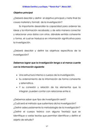 El Método Científico y sus Etapas, ***Ramón Ruiz***, México 2007.
67
Objetivo principal
¿Deberá describir y definir el objetivo principal y meta final (la
causa material y formal) de la investigación?
Es importante desarrollar la capacidad para ordenar las
ideas y la información recabada; y de esta manera conectar
y relacionar unos datos con otros, dándole sentido coherente
y forma, el cual se traduzca en información significativa para
la investigación.
¿Deberá describir y definir los objetivos específicos de la
investigación?
Debemos lograr que la investigación tenga o al menos cuente
con la información siguiente:
• Una estructura interna o cuerpo de la investigación.
• Su ordenamiento de la información de forma coherente
y sistemática.
• Y su conexión y relación de los elementos que la
integran, pueden contar con relaciones entre si.
¿Debemos saber que tipo de investigación será?
¿Cuál será el método que sustentara dicha investigación?
¿Definir adecuadamente la metodología de la investigación?
¿Definir el cuerpo teórico con alguna Teoría(s) que se
identifique o varias teorías que permitan identificar y definir el
objeto de estudio?
 