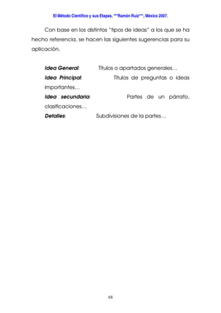 El Método Científico y sus Etapas, ***Ramón Ruiz***, México 2007.
68
Con base en los distintos “tipos de ideas” a los que se ha
hecho referencia, se hacen las siguientes sugerencias para su
aplicación.
Idea General: Títulos o apartados generales…
Idea Principal: Títulos de preguntas o ideas
importantes…
Idea secundaria: Partes de un párrafo,
clasificaciones…
Detalles: Subdivisiones de la partes…
 