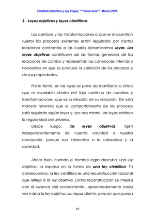 El Método Científico y sus Etapas, ***Ramón Ruiz***, México 2007.
69
3.- Leyes objetivas y leyes científicas
Los cambios y las transformaciones a que se encuentran
sujetos los procesos existentes están regulados por ciertas
relaciones constantes a las cuales denominamos leyes. Las
leyes objetivas constituyen así las formas generales de las
relaciones de cambio y representan las conexiones internas y
necesarias en que se produce la variación de los procesos y
de sus propiedades.
Por lo tanto, en las leyes se pone de manifiesto lo único
que es invariable dentro del flujo continuo de cambios y
transformaciones, que es la relación de su variación. De esta
manera tenemos que el comportamiento de los procesos
está regulado según leyes y, por eso mismo, las leyes exhiben
la regularidad del universo.
Desde luego, las leyes objetivas, rigen
independientemente de nuestra voluntad o nuestra
conciencia, porque son inherentes a la naturaleza y la
sociedad.
Ahora bien, cuando el hombre logra descubrir una ley
objetiva, la expresa en la forma de una ley científica. En
consecuencia, la ley científica es una reconstrucción racional
que refleja a la ley objetiva. Dicha reconstrucción se mejora
con el avance del conocimiento, aproximadamente cada
vez más a la ley objetiva correspondiente, pero sin que pueda
 