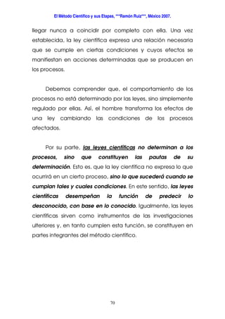 El Método Científico y sus Etapas, ***Ramón Ruiz***, México 2007.
70
llegar nunca a coincidir por completo con ella. Una vez
establecida, la ley científica expresa una relación necesaria
que se cumple en ciertas condiciones y cuyos efectos se
manifiestan en acciones determinadas que se producen en
los procesos.
Debemos comprender que, el comportamiento de los
procesos no está determinado por las leyes, sino simplemente
regulado por ellas. Así, el hombre transforma los efectos de
una ley cambiando las condiciones de los procesos
afectados.
Por su parte, las leyes científicas no determinan a los
procesos, sino que constituyen las pautas de su
determinación. Esto es, que la ley científica no expresa lo que
ocurrirá en un cierto proceso, sino lo que sucederá cuando se
cumplan tales y cuales condiciones. En este sentido, las leyes
científicas desempeñan la función de predecir lo
desconocido, con base en lo conocido. Igualmente, las leyes
científicas sirven como instrumentos de las investigaciones
ulteriores y, en tanto cumplen esta función, se constituyen en
partes integrantes del método científico.
 