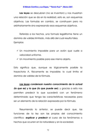 El Método Científico y sus Etapas, ***Ramón Ruiz***, México 2007.
72
Las leyes se descubren (no se inventan) y nos muestran
una relación que se da en la realidad, esto es, son esquemas
objetivos. Las formulas en cambio, se construyen pero no
arbitrariamente sino expresando esos esquemas objetivos.
Referida a los hechos, una formula legaliforme tiene un
dominio de validez limitado, más allá del cual resulta falsa.
Ejemplos:
Un movimiento imposible para un avión que vuele a
velocidad uniforme.
Un movimiento posible para ese mismo objeto.
Esto significa que, aunque es lógicamente posible la
trayectoria A, físicamente es imposible; lo cual limita el
dominio de validez de la fórmula.
Las leyes condensan nuestro conocimiento de lo actual
(lo que es) y lo que (lo que puede ser), y gracias a esto nos
permiten predecir lo que sucederá con un fenómeno
determinado que tenga las características necesarias para
ser un elemento de la relación expresada por la fórmula.
Resumiendo lo anterior, se puede decir que, las
funciones de la ley son las propias del conocimiento
científico: explicar y predecir el curso de los fenómenos o
hechos que ocurren en la naturaleza y en la sociedad.
 
