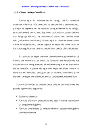 El Método Científico y sus Etapas, ***Ramón Ruiz***, México 2007.
73
3.1.1. Clases de Ley Científicas
Puesto que la formula es el reflejo de la realidad
objetiva, mientras más cercana se encuentre a esa realidad,
y mejor la exprese, en la medida en que fielmente la refleje,
se considerará como una ley más profunda o, para decirlo
con lenguaje técnico, se considerará como una Ley de nivel
alto (axioma o postulado). Puesto que la ciencia tiene como
meta la objetividad, debe aspirar a leyes de nivel alto, a
formulas legaliformes que no dependan de las circunstancias.
En cambio las leyes de nivel bajo (teoremas) se limitan al
marco de referencia; es decir, se formulan en función de las
circunstancias en que se da el fenómeno que es el elemento
de la relación. A pesar de que son leyes de bajo nivel y su
alcance es limitado, encajan en un sistema científico y se
derivan de leyes de alto nivel, en las cuales se fundamentan.
Como conclusión, se puede decir que, el concepto de ley
puede significar lo siguiente:
Esquema objetivo.
Formula (función proposicional) que intenta reproducir
un esquema objetivo.
Fórmula que refiere (o relaciona) a un esquema objetivo
con experiencia.
 