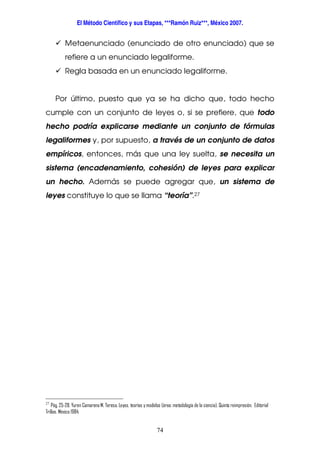 El Método Científico y sus Etapas, ***Ramón Ruiz***, México 2007.
74
Metaenunciado (enunciado de otro enunciado) que se
refiere a un enunciado legaliforme.
Regla basada en un enunciado legaliforme.
Por último, puesto que ya se ha dicho que, todo hecho
cumple con un conjunto de leyes o, si se prefiere, que todo
hecho podría explicarse mediante un conjunto de fórmulas
legaliformes y, por supuesto, a través de un conjunto de datos
empíricos, entonces, más que una ley suelta, se necesita un
sistema (encadenamiento, cohesión) de leyes para explicar
un hecho. Además se puede agregar que, un sistema de
leyes constituye lo que se llama “teoría”.27
27
Pág. 25-28. Yuren Camarena M. Teresa. Leyes, teorías y modelos (área: metodología de la ciencia). Quinta reimpresión. Editorial
Trillas. México 1984.
 