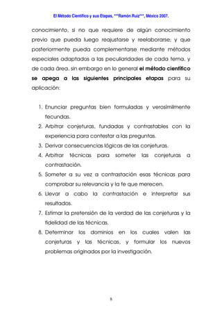 El Método Científico y sus Etapas, ***Ramón Ruiz***, México 2007.
8
conocimiento, si no que requiere de algún conocimiento
previo que pueda luego reajustarse y reelaborarse; y que
posteriormente pueda complementarse mediante métodos
especiales adaptados a las peculiaridades de cada tema, y
de cada área, sin embargo en lo general el método científico
se apega a las siguientes principales etapas para su
aplicación:
1. Enunciar preguntas bien formuladas y verosímilmente
fecundas.
2. Arbitrar conjeturas, fundadas y contrastables con la
experiencia para contestar a las preguntas.
3. Derivar consecuencias lógicas de las conjeturas.
4. Arbitrar técnicas para someter las conjeturas a
contrastación.
5. Someter a su vez a contrastación esas técnicas para
comprobar su relevancia y la fe que merecen.
6. Llevar a cabo la contrastación e interpretar sus
resultados.
7. Estimar la pretensión de la verdad de las conjeturas y la
fidelidad de las técnicas.
8. Determinar los dominios en los cuales valen las
conjeturas y las técnicas, y formular los nuevos
problemas originados por la investigación.
 