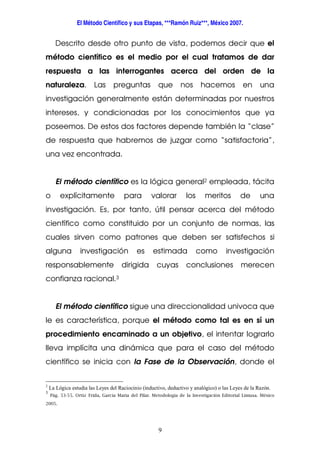 El Método Científico y sus Etapas, ***Ramón Ruiz***, México 2007.
9
Descrito desde otro punto de vista, podemos decir que el
método científico es el medio por el cual tratamos de dar
respuesta a las interrogantes acerca del orden de la
naturaleza. Las preguntas que nos hacemos en una
investigación generalmente están determinadas por nuestros
intereses, y condicionadas por los conocimientos que ya
poseemos. De estos dos factores depende también la “clase”
de respuesta que habremos de juzgar como “satisfactoria”,
una vez encontrada.
El método científico es la lógica general2 empleada, tácita
o explícitamente para valorar los meritos de una
investigación. Es, por tanto, útil pensar acerca del método
científico como constituido por un conjunto de normas, las
cuales sirven como patrones que deben ser satisfechos si
alguna investigación es estimada como investigación
responsablemente dirigida cuyas conclusiones merecen
confianza racional.3
El método científico sigue una direccionalidad univoca que
le es característica, porque el método como tal es en sí un
procedimiento encaminado a un objetivo, el intentar lograrlo
lleva implícita una dinámica que para el caso del método
científico se inicia con la Fase de la Observación, donde el
2
La Lógica estudia las Leyes del Raciocinio (inductivo, deductivo y analógico) o las Leyes de la Razón.
3
Pág. 53-55. Ortiz Frida, García Maria del Pilar. Metodología de la Investigación Editorial Limusa. México
2005.
 