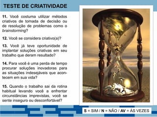 TESTE DE CRIATIVIDADE
11. Você costuma utilizar métodos
criativos de tomada de decisão ou
de resolução de problemas como o
brainstorming?
12. Você se considera criativo(a)?
13. Você já teve oportunidade de
implantar soluções criativas em seu
trabalho que deram resultado?
14. Para você é uma perda de tempo
procurar soluções inovadoras para
as situações indesejáveis que acon-
tecem em sua vida?
15. Quando o trabalho sai da rotina
habitual levando você a enfrentar
circunstâncias imprevistas, você se
sente inseguro ou desconfortável?
S = SIM / N = NÃO / AV = ÀS VEZES
 