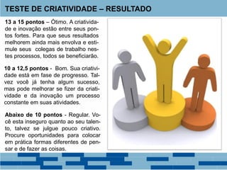 TESTE DE CRIATIVIDADE – RESULTADO
13 a 15 pontos – Ótimo. A criativida-
de e inovação estão entre seus pon-
tos fortes. Para que seus resultados
melhorem ainda mais envolva e esti-
mule seus colegas de trabalho nes-
tes processos, todos se beneficiarão.
10 a 12,5 pontos - Bom. Sua criativi-
dade está em fase de progresso. Tal-
vez você já tenha algum sucesso,
mas pode melhorar se fizer da criati-
vidade e da inovação um processo
constante em suas atividades.
Abaixo de 10 pontos - Regular. Vo-
cê esta inseguro quanto ao seu talen-
to, talvez se julgue pouco criativo.
Procure oportunidades para colocar
em prática formas diferentes de pen-
sar e de fazer as coisas.
 