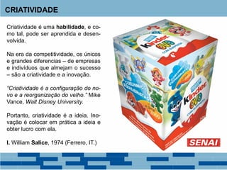 CRIATIVIDADE
Criatividade é uma habilidade, e co-
mo tal, pode ser aprendida e desen-
volvida.
Na era da competitividade, os únicos
e grandes diferencias – de empresas
e indivíduos que almejam o sucesso
– são a criatividade e a inovação.
“Criatividade é a configuração do no-
vo e a reorganização do velho.” Mike
Vance, Walt Disney University.
Portanto, criatividade é a ideia. Ino-
vação é colocar em prática a ideia e
obter lucro com ela.
I. William Salice, 1974 (Ferrero, IT.)
 