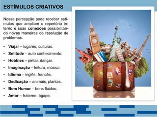 ESTÍMULOS CRIATIVOS
Nossa percepção pode receber estí-
mulos que ampliam o repertório in-
terno e suas conexões possibilitan-
do novas maneiras de resolução de
problemas.
• Viajar – lugares, culturas.
• Solitude – auto conhecimento.
• Hobbies – pintar, dançar.
• Imaginação – leitura, música.
• Idioma – inglês, francês.
• Dedicação – animais, plantas.
• Bom Humor – bons fluidos.
• Amor – fraterno, ágape.
 