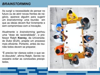 BRAINSTORMING
Ao surgir a necessidade de pensar no
futuro ou de abrir novas frentes de ne-
gócio, aparece alguém para sugerir
um brainstorming: uma reunião em
que as ideias devem fluir livremente e
sem compromisso com a inovação.
Atualmente o brainstorming ganhou
uma “dose de racionalidade”, o pro-
fessor Ralph Keeney, da Universida-
de Duke (EUA), propõe um processo
mais eficiente. Portanto, antes da reu-
nião todos devem se preparar.
“É preciso ter clareza sobre o que se-
rá discutido”, afirma Ralph. Sendo ne-
cessário evitar as conclusões precipi-
tadas.
 