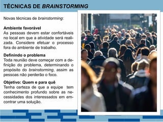 TÉCNICAS DE BRAINSTORMING
Novas técnicas de brainstorming:
Ambiente favorável
As pessoas devem estar confortáveis
no local em que a atividade será reali-
zada. Considere efetuar o processo
fora do ambiente de trabalho.
Definindo o problema
Toda reunião deve começar com a de-
finição do problema, determinando o
propósito do brainstorming, assim as
pessoas não perderão o foco.
Objetivo: Quem e para quê
Tenha certeza de que a equipe tem
conhecimento profundo sobre as ne-
cessidades dos interessados em em-
contrar uma solução.
 