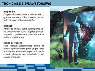 Inspire-se
Os participantes devem revisar tudo o
que sabem do problema ou ler um es-
tudo de caso sobre a solução.
Ideação
Antes de iniciar, cada participante de-
ve desenvolver suas próprias propos-
tas para o problema e que sejam ano-
tadas e registradas.
Ideias selvagens
Não realizar julgamentos sobre as
ideias apresentadas pelo grupo. Esta
atitude tende a interromper o fluxo da
criação, deve ser recomendado no iní-
cio do processo.
TÉCNICAS DE BRAINSTORMING
 