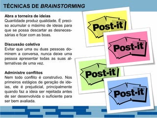 Abra a torneira de ideias
Quantidade produz qualidade. É preci-
so acumular o máximo de ideias para
que se possa descartar as desneces-
sárias e ficar com as boas.
Discussão coletiva
Evitar que uma ou duas pessoas do-
minem a conversa, nunca deixe uma
pessoa apresentar todas as suas al-
ternativas de uma vez.
Administre conflitos
Nem todo conflito é construtivo. Nos
primeiros estágios de geração de ide-
ias, ele é prejudicial, principalmente
quando faz a ideia ser rejeitada antes
de ser desenvolvida o suficiente para
ser bem avaliada.
TÉCNICAS DE BRAINSTORMING
 