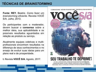 Fonte: REY, Beatriz. Como fazer um
brainstorming eficiente. Revista VOCÊ
S/A. Julho, 2013.
Os participantes com o moderador,
devem buscar o consenso sobre a
melhor ideia, sua aplicabilidade e os
possíveis resultados aguardados em
relação ao produto ou serviço.
Atualmente equipes coletivas e multi-
profissionais encontram resultados na
diferença de seus conhecimentos e no
ensejo de evoluir suas ideias para um
plano real e de prosperidade.
I. Revista VOCÊ S/A. Agosto, 2017.
TÉCNICAS DE BRAINSTORMING
 