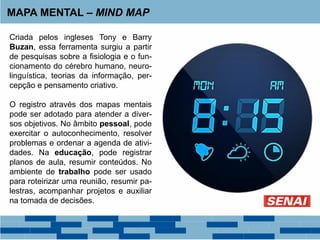 MAPA MENTAL – MIND MAP
Criada pelos ingleses Tony e Barry
Buzan, essa ferramenta surgiu a partir
de pesquisas sobre a fisiologia e o fun-
cionamento do cérebro humano, neuro-
linguística, teorias da informação, per-
cepção e pensamento criativo.
O registro através dos mapas mentais
pode ser adotado para atender a diver-
sos objetivos. No âmbito pessoal, pode
exercitar o autoconhecimento, resolver
problemas e ordenar a agenda de ativi-
dades. Na educação, pode registrar
planos de aula, resumir conteúdos. No
ambiente de trabalho pode ser usado
para roteirizar uma reunião, resumir pa-
lestras, acompanhar projetos e auxiliar
na tomada de decisões.
 