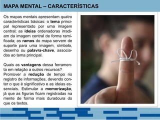 MAPA MENTAL – CARACTERÍSTICAS
Os mapas mentais apresentam quatro
características básicas: o tema princi-
pal representado por uma imagem
central; as ideias ordenadoras irradi-
am da imagem central de forma rami-
ficada; os ramos do mapa servem de
suporte para uma imagem, símbolo,
desenho ou palavra-chave, associa-
dos ao tema principal.
Quais as vantagens dessa ferramen-
ta em relação a outros recursos?
Promover a redução de tempo no
registro de informações, devendo con-
ter o que é significativo e as ideias es-
senciais. Estimular a memorização,
já que as figuras ficam registradas na
mente de forma mais duradoura do
que os textos.
 