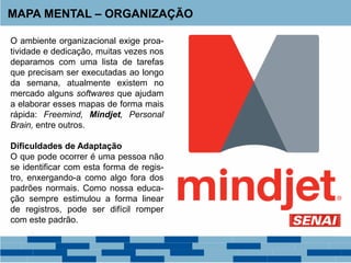 MAPA MENTAL – ORGANIZAÇÃO
O ambiente organizacional exige proa-
tividade e dedicação, muitas vezes nos
deparamos com uma lista de tarefas
que precisam ser executadas ao longo
da semana, atualmente existem no
mercado alguns softwares que ajudam
a elaborar esses mapas de forma mais
rápida: Freemind, Mindjet, Personal
Brain, entre outros.
Dificuldades de Adaptação
O que pode ocorrer é uma pessoa não
se identificar com esta forma de regis-
tro, enxergando-a como algo fora dos
padrões normais. Como nossa educa-
ção sempre estimulou a forma linear
de registros, pode ser difícil romper
com este padrão.
 