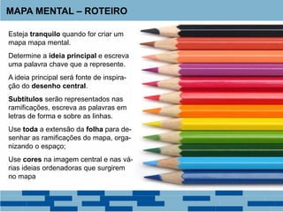 MAPA MENTAL – ROTEIRO
Esteja tranquilo quando for criar um
mapa mapa mental.
Determine a ideia principal e escreva
uma palavra chave que a represente.
A ideia principal será fonte de inspira-
ção do desenho central.
Subtítulos serão representados nas
ramificações, escreva as palavras em
letras de forma e sobre as linhas.
Use toda a extensão da folha para de-
senhar as ramificações do mapa, orga-
nizando o espaço;
Use cores na imagem central e nas vá-
rias ideias ordenadoras que surgirem
no mapa
 