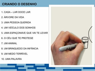 CRIANDO O DESENHO
1. CASA – LAR DOCE LAR
2. ÁRVORE DA VIDA
3. UMA PESSOA QUERIDA
4. UM VEÍCULO DOS SONHOS
5. UMA ESPAÇONAVE QUE VAI TE LEVAR
7. UM ANIMAL
6. O CÉU QUE TE PROTEGE
8. UM BRINQUEDO DA INFÂNCIA
9. UM MEDO TERRÍVEL
10. UMA PALAVRA
 