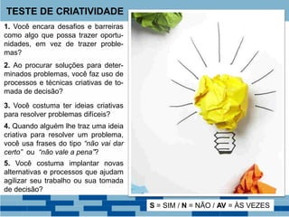 TESTE DE CRIATIVIDADE
1. Você encara desafios e barreiras
como algo que possa trazer oportu-
nidades, em vez de trazer proble-
mas?
2. Ao procurar soluções para deter-
minados problemas, você faz uso de
processos e técnicas criativas de to-
mada de decisão?
3. Você costuma ter ideias criativas
para resolver problemas difíceis?
4. Quando alguém lhe traz uma ideia
criativa para resolver um problema,
você usa frases do tipo “não vai dar
certo” ou “não vale a pena”?
5. Você costuma implantar novas
alternativas e processos que ajudam
agilizar seu trabalho ou sua tomada
de decisão?
S = SIM / N = NÃO / AV = ÀS VEZES
 