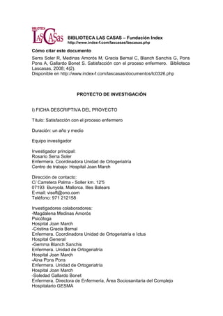 BIBLIOTECA LAS CASAS – Fundación Index
http://www.index-f.com/lascasas/lascasas.php
Cómo citar este documento
Serra Soler R, Medinas Amorós M, Gracia Bernal C, Blanch Sanchis G, Pons
Pons A, Gallardo Bonet S. Satisfacción con el proceso enfermero. Biblioteca
Lascasas, 2008; 4(2).
Disponible en http://www.index-f.com/lascasas/documentos/lc0326.php
PROYECTO DE INVESTIGACIÓN
I) FICHA DESCRIPTIVA DEL PROYECTO
Título: Satisfacción con el proceso enfermero
Duración: un año y medio
Equipo investigador
Investigador principal:
Rosario Serra Soler
Enfermera. Coordinadora Unidad de Ortogeriatría
Centro de trabajo: Hospital Joan March
Dirección de contacto:
C/ Carretera Palma - Soller km. 12'5
07193 Bunyola. Mallorca. Illes Balears
E-mail: visoft@ono.com
Teléfono: 971 212158
Investigadores colaboradores:
-Magdalena Medinas Amorós
Psicóloga
Hospital Joan March
-Cristina Gracia Bernal
Enfermera. Coordinadora Unidad de Ortogeriatría e Ictus
Hospital General
-Gemma Blanch Sanchis
Enfermera. Unidad de Ortogeriatría
Hospital Joan March
-Aina Pons Pons
Enfermera. Unidad de Ortogeriatría
Hospital Joan March
-Soledad Gallardo Bonet
Enfermera. Directora de Enfermería, Área Sociosanitaria del Complejo
Hospitalario GESMA
 