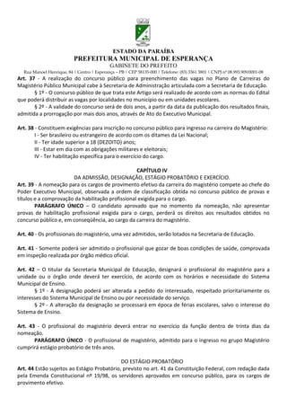 ESTADO DA PARAÍBA
                           PREFEITURA MUNICIPAL DE ESPERANÇA
                                             GABINETE DO PREFEITO
  Rua Manoel Henrique, 84 | Centro | Esperança – PB | CEP 58135-000 | Telefone: (83) 3361 3801 | CNPJ nº 08.993.909/0001-08
Art. 37 - A realização do concurso público para preenchimento das vagas no Plano de Carreiras do
Magistério Público Municipal cabe à Secretaria de Administração articulada com a Secretaria de Educação.
       § 1º - O concurso público de que trata este Artigo será realizado de acordo com as normas do Edital
que poderá distribuir as vagas por localidades no município ou em unidades escolares.
       § 2º - A validade do concurso será de dois anos, a partir da data da publicação dos resultados finais,
admitida a prorrogação por mais dois anos, através de Ato do Executivo Municipal.

Art. 38 - Constituem exigências para inscrição no concurso público para ingresso na carreira do Magistério:
        I - Ser brasileiro ou estrangeiro de acordo com os ditames da Lei Nacional;
        II - Ter idade superior a 18 (DEZOITO) anos;
        III - Estar em dia com as obrigações militares e eleitorais;
        IV - Ter habilitação específica para o exercício do cargo.

                                                   CAPÍTULO IV
                       DA ADMISSÃO, DESIGNAÇÃO, ESTÁGIO PROBATÓRIO E EXERCÍCIO.
Art. 39 - A nomeação para os cargos de provimento efetivo da carreira do magistério compete ao chefe do
Poder Executivo Municipal, observada a ordem de classificação obtida no concurso público de provas e
títulos e a comprovação da habilitação profissional exigida para o cargo.
        PARÁGRAFO ÚNICO – O candidato aprovado que no momento da nomeação, não apresentar
provas de habilitação profissional exigida para o cargo, perderá os direitos aos resultados obtidos no
concurso público e, em conseqüência, ao cargo da carreira do magistério.

Art. 40 - Os profissionais do magistério, uma vez admitidos, serão lotados na Secretaria de Educação.

Art. 41 - Somente poderá ser admitido o profissional que gozar de boas condições de saúde, comprovada
em inspeção realizada por órgão médico oficial.

Art. 42 – O titular da Secretaria Municipal de Educação, designará o profissional do magistério para a
unidade ou o órgão onde deverá ter exercício, de acordo com os horários e necessidade do Sistema
Municipal de Ensino.
       § 1º - A designação poderá ser alterada a pedido do interessado, respeitado prioritariamente os
interesses do Sistema Municipal de Ensino ou por necessidade do serviço.
       § 2º - A alteração da designação se processará em época de férias escolares, salvo o interesse do
Sistema de Ensino.

Art. 43 - O profissional do magistério deverá entrar no exercício da função dentro de trinta dias da
nomeação.
       PARÁGRAFO ÚNICO - O profissional de magistério, admitido para o ingresso no grupo Magistério
cumprirá estágio probatório de três anos.

                                             DO ESTÁGIO PROBATÓRIO
Art. 44 Estão sujeitos ao Estágio Probatório, previsto no art. 41 da Constituição Federal, com redação dada
pela Emenda Constitucional nº 19/98, os servidores aprovados em concurso público, para os cargos de
provimento efetivo.
 