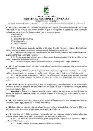 ESTADO DA PARAÍBA
                           PREFEITURA MUNICIPAL DE ESPERANÇA
                                             GABINETE DO PREFEITO
  Rua Manoel Henrique, 84 | Centro | Esperança – PB | CEP 58135-000 | Telefone: (83) 3361 3801 | CNPJ nº 08.993.909/0001-08


Art. 45 - Ao entrar em exercício o servidor nomeado para o cargo de provimento efetivo ficará em Estágio
Probatório por 36 (trinta e seis) meses, durante o qual a sua aptidão e capacidade serão objetos de
avaliação para o desempenho do cargo, observado os seguintes fatores:
       I - assiduidade;
       II - disciplina;
       III - capacidade de iniciativa;
       IV - produtividade; e
       V - responsabilidade.

        § 1º - Os fatores de avaliação previsto neste artigo deverão integrar os critérios de eficiência e
eficácia administrativa determinado no sistema de controle interno do Município.
        § 2º - Ao servidor é assegurado a ampla defesa e o contraditório, cabendo-lhe o direito de acesso a
todos os relatórios e boletins de avaliação.
        § 3º - Todas as decisões administrativas referentes ao desempenho funcional do servidor, em seu
estágio probatório, deverão ser motivadas.
        § 4º - Deverão ser objeto de avaliação todos os meses que integram o Estágio Probatório.

Art. 46 - O servidor deve cumprir o Estágio Probatório no exercício do cargo para o qual foi nomeado em
caráter efetivo.
       § 1º. O Estágio Probatório ficará suspenso durante as licenças legalmente previstas, bem assim na
hipótese de participação em curso de formação, e será retomado a partir do término do afastamento.
       § 2º. Não se aplica a suspensão do Estágio Probatório, de que trata o parágrafo anterior, quando o
afastamento do servidor ocorrer em virtude de férias ou licença para tratamento médico ou licença
gestante.

Art. 47 - Ao servidor em Estágio Probatório deve ser assegurado o assessoramento e o acompanhamento
adequado quanto ao exercício de suas atribuições, inclusive, no que se referem às condições físicas,
materiais e instrumentais.
       PARÁGRAFO ÚNICO – O servidor que não possuir adequação satisfatória em um ou mais dos
fatores de avaliação definidos nesta Lei, deverá receber a orientação para que possa corrigir as
deficiências.

Art. 48 - Se o servidor em Estágio Probatório vier a cometer falta disciplinar, terá a sua responsabilidade
apurada na forma legal, observada as normas estatutárias.

Art. 49 - O servidor em Estágio Probatório só terá direito a qualquer ascensão funcional após os 36 (trinta e
seis) meses sendo avaliado de acordo com o que trata o art. 45 dessa lei.

Art. 50 - Compete ao Prefeito Municipal, a nomeação para os cargos de diretor e diretor-adjunto de
estabelecimento da Educação Básica profissionais com formação no magistério.
        § 1º - Será nomeado preferencialmente, para qualquer dos cargos de que trata este Artigo, o
profissional do magistério que:
        a)      Ocupe cargo de Carreira do Magistério Público Municipal;
 