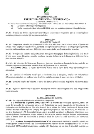 ESTADO DA PARAÍBA
                           PREFEITURA MUNICIPAL DE ESPERANÇA
                                             GABINETE DO PREFEITO
  Rua Manoel Henrique, 84 | Centro | Esperança – PB | CEP 58135-000 | Telefone: (83) 3361 3801 | CNPJ nº 08.993.909/0001-08
       b)       Apresente a formação no Magistério;
       c)       Tenha experiência há no mínimo 02 (DOIS) anos em unidade escolar da Educação Básica.

Art. 51 - O cargo de diretor-adjunto será exercido por servidores do magistério para a coordenação de
unidade escolar com mais de 100 alunos matriculados.

                                                    CAPITULO V
                                             DO REGIME DE TRABALHO
Art. 52 - O regime de trabalho dos professores da Educação Básica será de 30 (trinta) horas, 20 (vinte) em
sala de aula e 10 (dez) horas atividades, sendo 05 (cinco) horas consecutivas na escola para planejamento,
correção e elaboração de projetos e 05 (cinco) horas para estudo, aperfeiçoamento e pesquisa.

Art. 53 - O regime de trabalho dos profissionais de Suporte Pedagógico da Educação Básica será de 30
(trinta) horas sendo 25 (vinte e cinco) a escola ou na sede da Secretaria de Educação e 05 (cinco) horas
para estudo e pesquisa.

Art. 54 - No interesse do Sistema de Ensino, os docentes atuantes na Educação Básica, poderão ser
convocados para uma jornada de trabalho de até 40 (quarenta) horas semanais.
       PARÁGRAFO ÚNICO - O regime de trabalho de que trata o caput deste Artigo apresenta jornada
alternativa.

Art. 55 - Jornada de trabalho maior que a obedecida para a categoria, implica em remuneração
diferenciada, calculada em razão da hora de efetivo trabalho, em sala de aula e em horas atividades.

Art. 56 - O mesmo Regime de Trabalho se aplica aos demais profissionais do magistério, nos termos desta
Lei.

Art. 57 - A jornada de trabalho do ocupante do cargo de diretor e da Educação Básica é de 40 (quarenta)
horas semanais.

                                                   CAPÍTULO VI
                                          DA ORGANIZAÇÃO DA CARREIRA
Art. 58 - São cargos de provimento profissionais do Magistério:
         § 1° Professor do Magistério (MAG) Classe “A” é o detentor de habilitação específica, obtida em
curso de formação de professores, como o A1-Pedagógico ou outro equivalente, A2-licenciatura em
Pedagogia (com habilitação em Educação Infantil, Anos Iniciais do Ensino Fundamental, Educação de
Jovens e Adultos ou Educação do Campo), A3-Especialização (na sua área de atuação), A4-mestrado (na
sua área de atuação) e A5-doutorado (na sua área de atuação), que atuam na Educação Infantil, nos anos
iniciais do Ensino Fundamental e anos iniciais da Educação de Jovens e Adultos. Para os professores de
Libras e Braille além da licenciatura o professor deve ter curso na área específica por instituição
credenciada.
         § 2° - Professor do Magistério (MAG) Classe “B”- é o detentor de habilitação específica, obtida em
curso superior, correspondente à B1-Licenciatura Plena na área que atuam, B2-Especialização (na sua área
de atuação), B3-Mestrado (na sua área de atuação) e B4-Doutorado (na sua área de atuação), atuando nos
 