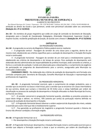 ESTADO DA PARAÍBA
                           PREFEITURA MUNICIPAL DE ESPERANÇA
                                             GABINETE DO PREFEITO
  Rua Manoel Henrique, 84 | Centro | Esperança – PB | CEP 58135-000 | Telefone: (83) 3361 3801 | CNPJ nº 08.993.909/0001-08
atribuído ao diretor da Escola a que pertencer, sendo este percentual calculado sobre seu vencimento.
(Redação Art. 3º LC 53/2010)

Art. 63 – Os membros do grupo magistério que estão em cargo de comissão na Secretaria de Educação,
designados para a função de Coordenador Pedagógico, Orientador Educacional, Supervisor Escolar e
Inspetor Escolar, receberão gratificação de função, de acordo com o Anexo V. (Redação Art. 4º LC 53/2010)

                                                   CAPÍTULO VII
                                            DA PROGRESSÃO FUNCIONAL
Art. 64 - A progressão na carreira do Magistério Público poderá ocorrer mediante:
         I - A progressão vertical - Passagem do servidor de uma classe para a seguinte, dentro de um
mesmo nível, obedecendo aos critérios específicos para a avaliação do desempenho e titulação (formação
inicial e continuada).
         II - A progressão horizontal - Passagem do servidor de um nível para o imediatamente superior,
obedecendo aos critérios de desempenho e de tempo de serviço. Para avaliação do desempenho será
elaborado decreto administrativo de responsabilidade do prefeito municipal, onde constarão os critérios, a
forma e a comissão de avaliação. E ainda será observado para o desempenho, o cumprimento da exigência
de participação em programas de desenvolvimento para a carreira, assegurados pelo Município ou
instituições credenciadas.
         PARÁGRAFO ÚNICO – Na elaboração dos critérios da avaliação do desempenho será formada uma
comissão composta pela: Secretaria de Educação, Conselho Municipal de Educação e representação dos
profissionais do magistério.

                                           DA PROGRESSÃO HORIZONTAL
         Art. 65 - A progressão horizontal ocorrerá, após o cumprimento do estágio probatório, para o
servidor que se encontrar na classe e nível inicial, para o servidor que se encontrar em classe intermediária
de sua carreira, desde que cumpra o interstício de 03 (três) anos e esteja habilitado por ordem de
classificação no processo de avaliação do desempenho e titulação efetuados na Rede Municipal de Ensino,
ao final do ano letivo.
         § 1° - O servidor concorrerá à progressão horizontal quando, atendidos os preceitos previstos no
caput deste Artigo e obtiver, no mínimo, 70% (setenta por cento) da pontuação máxima definida no
processo de avaliação de desempenho e titulação.
         § 2° - A Progressão Horizontal deverá observar a ordem seqüencial de disposição dos níveis, vedada
à ascensão para outro nível que não o imediatamente superior.
         § 3° - Fica garantida ao profissional do magistério a progressão funcional quando o Sistema de
Ensino não oferecer condições a formação exigida.

                                                  DA PROGRESSÃO VERTICAL
Art. 66 - A Progressão Vertical dar-se-á:
        I - Por desempenho e titulação (formação inicial e continuada);

Art. 67 - A Progressão Vertical por desempenho e titulação (formação inicial e continuada) ocorrerá para o
servidor que adquira a formação superior a classe a que se encontra, por ordem de classificação no
 