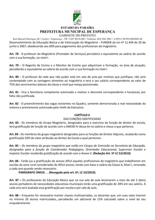 ESTADO DA PARAÍBA
                           PREFEITURA MUNICIPAL DE ESPERANÇA
                                             GABINETE DO PREFEITO
  Rua Manoel Henrique, 84 | Centro | Esperança – PB | CEP 58135-000 | Telefone: (83) 3361 3801 | CNPJ nº 08.993.909/0001-08
Desenvolvimento da Educação Básica e de Valorização do Magistério - FUNDEB da Lei nº 11.494 de 20 de
junho e 2007, obedecendo aos 60% para pagamento dos profissionais do magistério.

Art. 78 - O professor do Magistério (Prestador de Serviços) perceberá o equivalente ao salário de acordo
com a sua formação, no nível I.

Art. 79 – O Regente de Ensino e o Monitor de Creche que adquiriram a formação, na área de atuação,
perceberão o equivalente ao salário de acordo com a sua formação no nível I.

Art. 80 – O professor da rede que não puder está em sala de aula por motivos que justifique, não será
contemplado com as vantagens atinentes ao magistério e terá o seu salário correspondente ao valor de
75% dos vencimentos básicos da classe e nível que esteja posicionado.

Art. 81 - Fica a Secretaria competente autorizada a realizar o desconto correspondente a hora/aula, por
falta não justificada.

Art. 82 - O preenchimento das vagas existentes no Quadro, somente demonstrada a real necessidade do
sistema e previamente autorizada pelo chefe do Executivo.

                                                 CAPÍTULO II
                                          DAS FUNÇÕES GRATIFICADAS
Art. 83 - Os membros do Grupo Magistério, designados para o exercício da função de diretor de escola,
terá gratificação de função de acordo com o ANEXO IV dessa lei no salário e classe a que pertence.

Art. 84 - Os membros do grupo magistério designados para as funções de Diretor Adjunto, receberão como
gratificação 50% do valor atribuído ao diretor da Escola a qual pertencer.

Art. 85 – Os membros do grupo magistério que estão em Cargos de Comissão na Secretaria de Educação,
designados para a função de Coordenador Pedagógico, Orientador Educacional, Supervisor Escolar e
Inspetor Escolar receberão gratificação de acordo com o Anexo V. (Redação Art. 5º LC 53/2010)

Art. 86 - Farão jus a gratificação de acesso difícil aqueles profissionais do magistério que trabalharem em
escolas da zona rural consideradas de difícil acesso, tendo com base o salário da Classe A, Nível I, renovado
a cada ano quando sendo necessário.
       PARÁGRAFO ÚNICO: ... (Revogado pelo art. 6º, LC 53/2010).

Art. 87 – Os professores da Educação Básica que na sua sala de aula lecionarem a mais de até 2 (dois)
alunos portadores de necessidades educativas municipais terão uma gratificação de 20% em seu salário. A
cada ano será avaliada essa gratificação por escola e por sala de aula.

Art. 88 – Enquanto for necessário manter classes multisseriadas, os docentes que, em suas salas tiverem
no mínimo 20 alunos matriculados, perceberão um adicional de 15% calculado sobre o nível do seu
enquadramento.
 