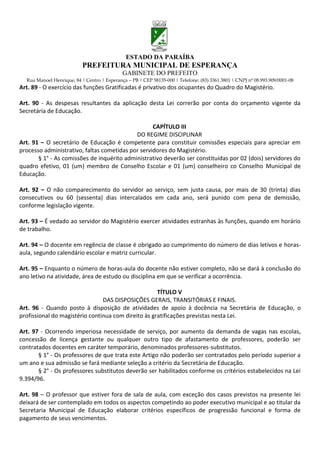 ESTADO DA PARAÍBA
                           PREFEITURA MUNICIPAL DE ESPERANÇA
                                             GABINETE DO PREFEITO
  Rua Manoel Henrique, 84 | Centro | Esperança – PB | CEP 58135-000 | Telefone: (83) 3361 3801 | CNPJ nº 08.993.909/0001-08
Art. 89 - O exercício das funções Gratificadas é privativo dos ocupantes do Quadro do Magistério.

Art. 90 - As despesas resultantes da aplicação desta Lei correrão por conta do orçamento vigente da
Secretária de Educação.

                                                   CAPÍTULO III
                                            DO REGIME DISCIPLINAR
Art. 91 – O secretário de Educação é competente para constituir comissões especiais para apreciar em
processo administrativo, faltas cometidas por servidores do Magistério.
       § 1° - As comissões de inquérito administrativo deverão ser constituídas por 02 (dois) servidores do
quadro efetivo, 01 (um) membro de Conselho Escolar e 01 (um) conselheiro co Conselho Municipal de
Educação.

Art. 92 – O não comparecimento do servidor ao serviço, sem justa causa, por mais de 30 (trinta) dias
consecutivos ou 60 (sessenta) dias intercalados em cada ano, será punido com pena de demissão,
conforme legislação vigente.

Art. 93 – É vedado ao servidor do Magistério exercer atividades estranhas às funções, quando em horário
de trabalho.

Art. 94 – O docente em regência de classe é obrigado ao cumprimento do número de dias letivos e horas-
aula, segundo calendário escolar e matriz curricular.

Art. 95 – Enquanto o número de horas-aula do docente não estiver completo, não se dará à conclusão do
ano letivo na atividade, área de estudo ou disciplina em que se verificar a ocorrência.

                                                     TÍTULO V
                                DAS DISPOSIÇÕES GERAIS, TRANSITÓRIAS E FINAIS.
Art. 96 - Quando posto à disposição de atividades de apoio à docência na Secretária de Educação, o
profissional do magistério continua com direito às gratificações previstas nesta Lei.

Art. 97 - Ocorrendo imperiosa necessidade de serviço, por aumento da demanda de vagas nas escolas,
concessão de licença gestante ou qualquer outro tipo de afastamento de professores, poderão ser
contratados docentes em caráter temporário, denominados professores-substitutos.
       § 1° - Os professores de que trata este Artigo não poderão ser contratados pelo período superior a
um ano e sua admissão se fará mediante seleção a critério da Secretária de Educação.
       § 2° - Os professores substitutos deverão ser habilitados conforme os critérios estabelecidos na Lei
9.394/96.

Art. 98 – O professor que estiver fora de sala de aula, com exceção dos casos previstos na presente lei
deixará de ser contemplado em todos os aspectos competindo ao poder executivo municipal e ao titular da
Secretaria Municipal de Educação elaborar critérios específicos de progressão funcional e forma de
pagamento de seus vencimentos.
 
