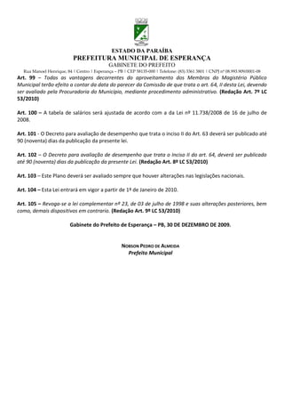 ESTADO DA PARAÍBA
                           PREFEITURA MUNICIPAL DE ESPERANÇA
                                             GABINETE DO PREFEITO
  Rua Manoel Henrique, 84 | Centro | Esperança – PB | CEP 58135-000 | Telefone: (83) 3361 3801 | CNPJ nº 08.993.909/0001-08
Art. 99 – Todas as vantagens decorrentes do aproveitamento dos Membros do Magistério Público
Municipal terão efeito a contar da data do parecer da Comissão de que trata o art. 64, II desta Lei, devendo
ser avaliado pela Procuradoria do Município, mediante procedimento administrativo. (Redação Art. 7º LC
53/2010)

Art. 100 – A tabela de salários será ajustada de acordo com a da Lei nº 11.738/2008 de 16 de julho de
2008.

Art. 101 - O Decreto para avaliação de desempenho que trata o inciso II do Art. 63 deverá ser publicado até
90 (noventa) dias da publicação da presente lei.

Art. 102 – O Decreto para avaliação de desempenho que trata o Inciso II do art. 64, deverá ser publicado
até 90 (noventa) dias da publicação da presente Lei. (Redação Art. 8º LC 53/2010)

Art. 103 – Este Plano deverá ser avaliado sempre que houver alterações nas legislações nacionais.

Art. 104 – Esta Lei entrará em vigor a partir de 1º de Janeiro de 2010.

Art. 105 – Revoga-se a lei complementar nº 23, de 03 de julho de 1998 e suas alterações posteriores, bem
como, demais dispositivos em contrario. (Redação Art. 9º LC 53/2010)

                         Gabinete do Prefeito de Esperança – PB, 30 DE DEZEMBRO DE 2009.


                                                    NOBSON PEDRO DE ALMEIDA
                                                      Prefeito Municipal
 