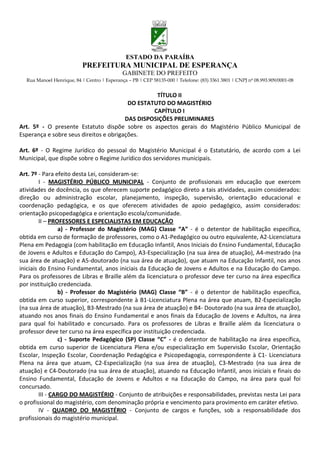 ESTADO DA PARAÍBA
                           PREFEITURA MUNICIPAL DE ESPERANÇA
                                             GABINETE DO PREFEITO
  Rua Manoel Henrique, 84 | Centro | Esperança – PB | CEP 58135-000 | Telefone: (83) 3361 3801 | CNPJ nº 08.993.909/0001-08


                                                  TÍTULO II
                                         DO ESTATUTO DO MAGISTÉRIO
                                                 CAPÍTULO I
                                        DAS DISPOSIÇÕES PRELIMINARES
Art. 5º - O presente Estatuto dispõe sobre os aspectos gerais do Magistério Público Municipal de
Esperança e sobre seus direitos e obrigações.

Art. 6º - O Regime Jurídico do pessoal do Magistério Municipal é o Estatutário, de acordo com a Lei
Municipal, que dispõe sobre o Regime Jurídico dos servidores municipais.

Art. 7º - Para efeito desta Lei, consideram-se:
         I - MAGISTÉRIO PÚBLICO MUNICIPAL - Conjunto de profissionais em educação que exercem
atividades de docência, os que oferecem suporte pedagógico direto a tais atividades, assim considerados:
direção ou administração escolar, planejamento, inspeção, supervisão, orientação educacional e
coordenação pedagógica, e os que oferecem atividades de apoio pedagógico, assim considerados:
orientação psicopedagógica e orientação escola/comunidade.
         II – PROFESSORES E ESPECIALISTAS EM EDUCAÇÃO
                  a) - Professor do Magistério (MAG) Classe “A” - é o detentor de habilitação específica,
obtida em curso de formação de professores, como o A1-Pedagógico ou outro equivalente, A2-Licenciatura
Plena em Pedagogia (com habilitação em Educação Infantil, Anos Iniciais do Ensino Fundamental, Educação
de Jovens e Adultos e Educação do Campo), A3-Especialização (na sua área de atuação), A4-mestrado (na
sua área de atuação) e A5-doutorado (na sua área de atuação), que atuam na Educação Infantil, nos anos
iniciais do Ensino Fundamental, anos iniciais da Educação de Jovens e Adultos e na Educação do Campo.
Para os professores de Libras e Braille além da licenciatura o professor deve ter curso na área específica
por instituição credenciada.
                 b) - Professor do Magistério (MAG) Classe “B” - é o detentor de habilitação específica,
obtida em curso superior, correspondente à B1-Licenciatura Plena na área que atuam, B2-Especialização
(na sua área de atuação), B3-Mestrado (na sua área de atuação) e B4- Doutorado (na sua área de atuação),
atuando nos anos finais do Ensino Fundamental e anos finais da Educação de Jovens e Adultos, na área
para qual foi habilitado e concursado. Para os professores de Libras e Braille além da licenciatura o
professor deve ter curso na área específica por instituição credenciada.
                 c) - Suporte Pedagógico (SP) Classe “C” - é o detentor de habilitação na área específica,
obtida em curso superior de Licenciatura Plena e/ou especialização em Supervisão Escolar, Orientação
Escolar, Inspeção Escolar, Coordenação Pedagógica e Psicopedagogia, correspondente à C1- Licenciatura
Plena na área que atuam, C2-Especialização (na sua área de atuação), C3-Mestrado (na sua área de
atuação) e C4-Doutorado (na sua área de atuação), atuando na Educação Infantil, anos iniciais e finais do
Ensino Fundamental, Educação de Jovens e Adultos e na Educação do Campo, na área para qual foi
concursado.
         III - CARGO DO MAGISTÉRIO - Conjunto de atribuições e responsabilidades, previstas nesta Lei para
o profissional do magistério, com denominação própria e vencimento para provimento em caráter efetivo.
         IV - QUADRO DO MAGISTÉRIO - Conjunto de cargos e funções, sob a responsabilidade dos
profissionais do magistério municipal.
 