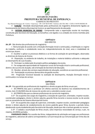 ESTADO DA PARAÍBA
                           PREFEITURA MUNICIPAL DE ESPERANÇA
                                             GABINETE DO PREFEITO
  Rua Manoel Henrique, 84 | Centro | Esperança – PB | CEP 58135-000 | Telefone: (83) 3361 3801 | CNPJ nº 08.993.909/0001-08
       V - FUNÇÃO - Atividade desempenhada pelos profissionais do magistério diretamente ligados ao
funcionamento do Sistema Municipal de Ensino e ao aperfeiçoamento da educação.
       VI - SISTEMA MUNICIPAL DE ENSINO - Compreende toda a organização escolar do município,
constituída pela Secretaria de Educação, os Conselhos a ela ligados e as unidades de ensino mantidas pela
Prefeitura.

                                                      CAPÍTULO II
                                                     DOS DIREITOS
Art. 8º - São direitos dos profissionais do magistério:
        I - Remuneração de acordo com a titulação (formação inicial e continuada), a habilitação e o regime
de trabalho, conforme o estabelecido nesta Lei, independentemente do nível, anos e modalidade de
ensino que atuem;
        II - Escolher e aplicar os processos didáticos e as formas de avaliação de aprendizagem, observadas
as diretrizes do Sistema de Ensino;
        III - Disposição, no ambiente de trabalho, de instalações e material didático suficiente e adequado
ao desempenho de suas funções;
        IV - Participar na elaboração do projeto político pedagógico da escola;
        V - Ter assegurada oportunidade de freqüentar cursos de formação inicial e continuada profissional,
dentro a da sua área de atuação, sob orientação da Secretaria de Educação;
        VI - Receber, através dos serviços especializados de educação, assistência ao exercício profissional;
        VII - Participação no processo democrático de gestão escolar;
        VIII - Progressão funcional baseada na avaliação de desempenho, titulação (formação inicial e
continuada) e no tempo de serviço;

                                                     CAPÍTULO III
                                                      DAS FÉRIAS
Art. 9º - Fica garantido aos profissionais do magistério o direito ao gozo de férias anuais por;
        I - 30 (TRINTA) dias para o professor em efetivo exercício da docência nos estabelecimentos de
ensino, mais 15 (QUINZE) dias de recesso de acordo com o calendário escolar anual;
        II - 30 (TRINTA) dias para os demais profissionais da carreira do magistério.
        § 1º - Os ocupantes dos cargos do magistério, à exceção de supervisor, orientador, inspetor escolar,
coordenador pedagógico, diretor e diretor-adjunto, gozarão férias durante o recesso escolar ou de acordo
com as conveniências do Sistema Municipal de Ensino.
        § 2º - Os ocupantes dos cargos de supervisor, orientador, inspetor escolar, coordenador pedagógico
diretor e diretor-adjunto de estabelecimento de ensino poderão gozar férias durante o período letivo,
obedecendo escala estabelecida pela Secretária de Educação, desde que não o tenham gozado no recesso.
        § 3º - É vedada a acumulação de férias anuais, salvo imperiosa necessidade do serviço, e por, no
máximo, 02 (DOIS) períodos.
        PARÁGRAFO ÚNICO: Por ocasião das férias, independente de solicitação será pago aos profissionais
do magistério, adicionais de salário correspondente a 1/3 (um terço) de sua remuneração por trinta dias de
serviço.
 