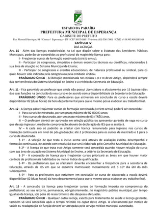 ESTADO DA PARAÍBA
                           PREFEITURA MUNICIPAL DE ESPERANÇA
                                             GABINETE DO PREFEITO
  Rua Manoel Henrique, 84 | Centro | Esperança – PB | CEP 58135-000 | Telefone: (83) 3361 3801 | CNPJ nº 08.993.909/0001-08
                                                   CAPÍTULO IV
                                                  DAS LICENÇAS
Art. 10 - Além das licenças estabelecidas na Lei que dispõe sobre o Estatuto dos Servidores Públicos
Municipais, poderão ser concedidas ao profissional do magistério licença para:
       I - Freqüentar cursos de formação continuada (stricto sensu);
       II - Participar de congressos, simpósios e demais encontros técnicos ou científicos, relacionados à
sua área de atuação no Sistema Municipal de Ensino;
       III - Participar de congressos e eventos educacionais, de natureza profissional ou sindical, para os
quais houver sido indicado pela categoria ou pela entidade sindical.
       PARÁGRAFO ÚNICO - A liberação mencionada nos incisos I, II e III deste Artigo, dependerá sempre
das conveniências do Sistema Municipal de Ensino e a critério da Secretaria de Educação.

Art. 11 - Fica garantido ao professor que ainda não possui Licenciatura o afastamento por 15 (quinze) dias
das suas funções na conclusão do seu curso e de acordo com a disponibilidade da Secretaria de Educação.
       PARÁGRAFO ÚNICO: Para os professores que estiverem em conclusão de curso a escola deverá
disponibilizar 02 (duas horas) da hora departamental para que o mesmo possa elaborar seu trabalho final.

Art. 12 - A licença para freqüentar cursos de formação continuada (stricto sensu) poderá ser concedida:
        I - Para cursos de mestrado, por um prazo máximo de 02 (DOIS) anos;
        II - Para cursos de doutorado, por um prazo máximo de 03 (TRÊS) anos.
        III – O professor deverá ser aprovado em seleção pública ou apresentar garantia de vaga no curso
que deseja ingressar, mediante comprovação através de declaração da IES que o aceitará.
        IV – A cada ano só poderão se afastar com licença remunerada para ingresso nos cursos de
formação continuada em nível de pós-graduação: até 2 professores para os cursos de mestrado e 1 para o
curso de doutorado.
        § 1º - A seleção de que trata o inciso acima será através de avaliação escrita, desempenho e
formação continuada, de acordo com resolução que será elaborada pelo Conselho Municipal de Educação.
        § 2º - A licença de que trata este Artigo somente será concedida quando houver relação do curso
com sua área de atuação no Sistema Municipal de Ensino, a critério da Secretaria de Educação.
        § 3º - A concessão de licença para freqüentar cursos priorizará as áreas em que houver maior
carência de profissionais habilitados ou menor índice de qualificação.
        § 4º - Os profissionais que se afastarem deverão encaminhar a freqüência para a secretaria de
Educação, através da IES em que se encontra matriculado mensalmente até o 10º dia útil do mês
subseqüente.
        § 5º - Para os professores que estiverem em conclusão de curso de doutorado a escola deverá
disponibilizar 02 (duas horas) da hora departamental para que o mesmo possa elaborar seu trabalho final.

Art. 13 - A concessão da licença para freqüentar cursos de formação importa no compromisso do
profissional, ao seu retorno, permanecer, obrigatoriamente, no magistério público municipal, por tempo
igual ao da licença, sob pena do ressarcimento das despesas efetuadas.
        PARÁGRAFO ÚNICO - Qualquer outra licença, exceto para tratamento de saúde e licença gestante,
também só será concedida após o tempo referido no caput deste Artigo. O afastamento por motivo de
saúde ou readaptação de função devem ser atestadas pelo serviço médico municipal autorizado.
 