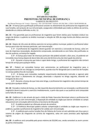 ESTADO DA PARAÍBA
                           PREFEITURA MUNICIPAL DE ESPERANÇA
                                             GABINETE DO PREFEITO
  Rua Manoel Henrique, 84 | Centro | Esperança – PB | CEP 58135-000 | Telefone: (83) 3361 3801 | CNPJ nº 08.993.909/0001-08
Art. 14 - A licença para qualificação profissional consiste no afastamento do profissional do magistério de
suas funções, sem prejuízo de sua remuneração, assegurada à efetividade para todos os efeitos da carreira,
obedecido os critérios definidos no Art. 12.

Art. 15 – Fica garantido para os profissionais do magistério que forem eleitos para mandato sindical nos
cargos de diretor e suplente no âmbito municipal a redução de 50% da carga horária de efetivo exercício
profissional.

Art. 16 - Depois de três anos de efetivo exercício no serviço público municipal, poderá o profissional obter
licença para tratar de interesse particular, sem remuneração.
        § 1º - O profissional do magistério deverá guardar em exercício a concessão da licença, salvo em
caso de imperiosa necessidade, devidamente comprovada, considerando-se com faltas não justificadas os
dias de ausência, se licença for negada.
        § 2º - A licença para tratar de interesse particular não poderá exceder a dois anos, só podendo ser
concedida nova licença depois de decorridos dois anos do término e/ou da interrupção da anterior.
        § 3º - Durante a licença de que trata o caput deste Artigo, o profissional do magistério não contará
tempo de serviço para qualquer efeito.

Art. 17 - Poderá ser concedida licença sem vencimentos ao profissional do magistério para o
acompanhamento do seu cônjuge ou companheiro, quando esse for designado para o exercício de funções
no serviço público fora do município.
       § 1º - A licença será concedida mediante requerimento devidamente instruído e vigorará pelo
tempo que durar o afastamento do cônjuge, observado o disposto no Artigo seguinte, devendo ser
revogada de dois anos:
       § 2º - Durante a licença de que trata este Artigo, o profissional do magistério não contará tempo de
serviço para qualquer efeito.

Art. 18 - Cessado o motivo da licença, ou não requerida documentalmente sua renovação, o profissional do
magistério deverá reassumir o exercício imediatamente, a partir dos quais a sua ausência será computada
como falta de serviço.

Art. 19 - Cedência é o ato através do qual o chefe do Poder Executivo Municipal coloca o profissional do
magistério, com ou sem remuneração, à disposição de entidade ou órgão que exercer atividade no campo
educacional sem vinculação administrativa à Secretaria de Educação.
       § 1º - A cedência poderá ser efetuada através de convênio.
       § 2º - A Prefeitura Municipal poderá solicitar compensação à entidade ou órgão que requerer a
cedência, quando o profissional do magistério for cedido com remuneração.
       § 3º - A cedência para outras funções fora do Sistema de Ensino só será admitida sem ônus para o
sistema de origem do integrante da carreira do magistério, salvo em casos previstos pela legislação
vigente.

Art. 20 - A cedência será concedida pelo prazo máximo de 01(UM) ano, sendo renovável se assim convier
às partes interessadas.
 