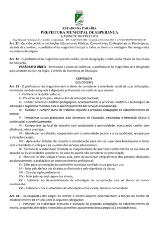 ESTADO DA PARAÍBA
                           PREFEITURA MUNICIPAL DE ESPERANÇA
                                             GABINETE DO PREFEITO
  Rua Manoel Henrique, 84 | Centro | Esperança – PB | CEP 58135-000 | Telefone: (83) 3361 3801 | CNPJ nº 08.993.909/0001-08
Art. 21 - Quando cedido a Instituições Educacionais Públicas, Comunitárias, Confessionais ou Filantrópicas,
através de convênio, o profissional do magistério fará jus a todos os direitos e vantagens lhe assegurados
no sistema de origem.

Art. 22 - O profissional do magistério quando cedido, perde designação, continuando lotado na Secretaria
de Educação.
       PARÁGRAFO ÚNICO - Terminado o prazo de cedência, o profissional do magistério será designado
para unidade escolar ou órgão, a critério da Secretaria de Educação.

                                                         CAPÍTULO V
                                                        DOS DEVERES
Art. 23 - O profissional do magistério tem o dever de considerar a relevância social de suas atribuições,
mantendo conduta adequada à dignidade profissional, em razão do que deverá:
        I - Conhecer e respeitar esta Lei;
        II - Preservar os princípios, ideais e fins da educação nacional;
        III - Utilizar processos didático-pedagógicos, acompanhando o processo científico e tecnológico da
educação e sugerindo medidas para o aperfeiçoamento dos serviços educacionais;
        IV - Elaborar e cumprir plano de trabalho segundo a proposta pedagógica do estabelecimento de
ensino;
        V - Freqüentar cursos planejados pela Secretaria de Educação, destinados à formação (inicial e
continuada) e aperfeiçoamento;
        VI - Comparecer ao local de trabalho com assiduidade e pontualidade, executando tarefas com
eficiência, zelo e presteza;
        VII - Manifestar-se solidário, cooperando com a comunidade escolar e a da localidade, sempre que
a situação o exigir;
        VIII - Apresentar atitudes de respeito e consideração para com os superiores hierárquicos e tratar
com urbanidade os colegas e os usuários dos serviços educacionais;
        IX - Comunicar à autoridade imediata as irregularidades de que tiver conhecimento na sua área de
atuação ou às autoridades superiores, no caso de aquele não considerar a comunicação;
        X - Ministrar os dias letivos e horas-aula, além de participar integralmente dos períodos dedicados
ao planejamento, a avaliação e ao desenvolvimento profissional;
        XI - Zelar pela conservação do patrimônio municipal confiado à sua guarda e uso;
        XII - Zelar pela defesa dos direitos profissionais e pela dignidade da classe;
        XIII - Guardar sigilo profissional;
        XIV - Zelar pela aprendizagem dos alunos;
        XV - Colaborar no desenvolvimento de estratégias de recuperação para os alunos de menor
rendimento;
        XVI - Colaborar com as atividades de articulação entre escola, família e comunidade.

Art. 24 - Os ocupantes dos cargos de Diretor e Diretor-Adjunto desempenham a função de diretor de
estabelecimento de ensino, com as seguintes obrigações:
       I - Participar da elaboração execução e avaliação da proposta pedagógica do estabelecimento de
ensino, propondo alterações necessárias ao melhor ajustamento dessa proposta à realidade local;
 