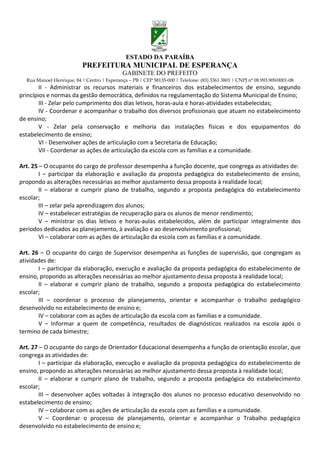 ESTADO DA PARAÍBA
                           PREFEITURA MUNICIPAL DE ESPERANÇA
                                             GABINETE DO PREFEITO
  Rua Manoel Henrique, 84 | Centro | Esperança – PB | CEP 58135-000 | Telefone: (83) 3361 3801 | CNPJ nº 08.993.909/0001-08
        II - Administrar os recursos materiais e financeiros dos estabelecimentos de ensino, segundo
princípios e normas da gestão democrática, definidos na regulamentação do Sistema Municipal de Ensino;
        III - Zelar pelo cumprimento dos dias letivos, horas-aula e horas-atividades estabelecidas;
        IV - Coordenar e acompanhar o trabalho dos diversos profissionais que atuam no estabelecimento
de ensino;
        V - Zelar pela conservação e melhoria das instalações físicas e dos equipamentos do
estabelecimento de ensino;
        VI - Desenvolver ações de articulação com a Secretaria de Educação;
        VII - Coordenar as ações de articulação da escola com as famílias e a comunidade.

Art. 25 – O ocupante do cargo de professor desempenha a função docente, que congrega as atividades de:
        I – participar da elaboração e avaliação da proposta pedagógica do estabelecimento de ensino,
propondo as alterações necessárias ao melhor ajustamento dessa proposta à realidade local;
        II – elaborar e cumprir plano de trabalho, segundo a proposta pedagógica do estabelecimento
escolar;
        III – zelar pela aprendizagem dos alunos;
        IV – estabelecer estratégias de recuperação para os alunos de menor rendimento;
        V – ministrar os dias letivos e horas-aulas estabelecidos, além de participar integralmente dos
períodos dedicados ao planejamento, à avaliação e ao desenvolvimento profissional;
        VI – colaborar com as ações de articulação da escola com as famílias e a comunidade.

Art. 26 – O ocupante do cargo de Supervisor desempenha as funções de supervisão, que congregam as
atividades de:
       I – participar da elaboração, execução e avaliação da proposta pedagógica do estabelecimento de
ensino, propondo as alterações necessárias ao melhor ajustamento dessa proposta à realidade local;
       II – elaborar e cumprir plano de trabalho, segundo a proposta pedagógica do estabelecimento
escolar;
       III – coordenar o processo de planejamento, orientar e acompanhar o trabalho pedagógico
desenvolvido no estabelecimento de ensino e;
       IV – colaborar com as ações de articulação da escola com as famílias e a comunidade.
       V – Informar a quem de competência, resultados de diagnósticos realizados na escola após o
termino de cada bimestre;

Art. 27 – O ocupante do cargo de Orientador Educacional desempenha a função de orientação escolar, que
congrega as atividades de:
        I – participar da elaboração, execução e avaliação da proposta pedagógica do estabelecimento de
ensino, propondo as alterações necessárias ao melhor ajustamento dessa proposta à realidade local;
        II – elaborar e cumprir plano de trabalho, segundo a proposta pedagógica do estabelecimento
escolar;
        III – desenvolver ações voltadas à integração dos alunos no processo educativo desenvolvido no
estabelecimento de ensino;
        IV – colaborar com as ações de articulação da escola com as famílias e a comunidade.
        V – Coordenar o processo de planejamento, orientar e acompanhar o Trabalho pedagógico
desenvolvido no estabelecimento de ensino e;
 