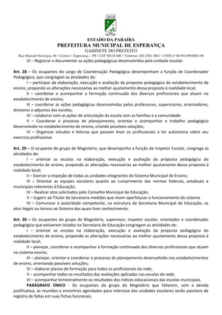 ESTADO DA PARAÍBA
                           PREFEITURA MUNICIPAL DE ESPERANÇA
                                             GABINETE DO PREFEITO
  Rua Manoel Henrique, 84 | Centro | Esperança – PB | CEP 58135-000 | Telefone: (83) 3361 3801 | CNPJ nº 08.993.909/0001-08
       VI – Registrar e documentar as ações pedagógicas desenvolvidas pela unidade escolar.

Art. 28 – Os ocupantes do cargo de Coordenação Pedagógica desempenham a função de Coordenador
Pedagógico, que congregam as atividades de:
       I – participar da elaboração, execução e avaliação da proposta pedagógica do estabelecimento de
ensino, propondo as alterações necessárias ao melhor ajustamento dessa proposta à realidade local;
       II – coordenar e acompanhar a formação continuada dos diversos profissionais que atuam no
estabelecimento de ensino;
       III – coordenar as ações pedagógicas desenvolvidas pelos professores, supervisores, orientadores,
diretores e adjuntos das escolas;
       IV – colaborar com as ações de articulação da escola com as famílias e a comunidade.
       V – Coordenar o processo de planejamento, orientar e acompanhar o trabalho pedagógico
desenvolvido no estabelecimento de ensino, criando possíveis soluções;
       VI – Organizar estudos e leituras que possam levar os profissionais a ter autonomia sobre seu
exercício profissional.

Art. 29 – O ocupante do grupo de Magistério, que desempenha a função de Inspetor Escolar, congrega as
atividades de:
        I – orientar as escolas na elaboração, execução e avaliação da proposta pedagógica do
estabelecimento de ensino, propondo as alterações necessárias ao melhor ajustamento dessa proposta à
realidade local;
        II – Exercer a inspeção de todas as unidades integrantes do Sistema Municipal de Ensino;
        III – Orientar as equipes escolares quanto ao cumprimento das normas federais, estaduais e
municipais referentes à Educação;
        IV – Realizar atos solicitados pelo Conselho Municipal de Educação;
        V – Sugerir ao Titular da Secretaria medidas que visem aperfeiçoar o funcionamento do sistema
        VI – Comunicar à autoridade competente, na estrutura da Secretaria Municipal de Educação, os
atos ilegais ou lesivos ao Sistema dos quais tiver conhecimento.

Art. 30 – Os ocupantes do grupo de Magistério, supervisor, inspetor escolar, orientador e coordenador
pedagógico que estiverem lotados na Secretaria de Educação congregam as atividades de:
         I – orientar as escolas na elaboração, execução e avaliação da proposta pedagógica do
estabelecimento de ensino, propondo as alterações necessárias ao melhor ajustamento dessa proposta à
realidade local;
         II – planejar, coordenar e acompanhar a formação continuada dos diversos profissionais que atuam
no sistema ensino;
         III – planejar, orientar e coordenar o processo de planejamento desenvolvido nos estabelecimentos
de ensino, orientando possíveis soluções;
         IV – elaborar planos de formação para todos os profissionais da rede;
         V – acompanhar todos os resultados das avaliações aplicadas nas escolas da rede;
         VI – acompanhar bimestralmente os resultados dos índices educacionais das escolas municipais.
         PARÁGRAFO ÚNICO - Os ocupantes do grupo do Magistério que faltarem, sem a devida
justificativa, as reuniões e encontros agendados para interesse das unidades escolares serão passíveis de
registro de faltas em suas fichas funcionais.
 