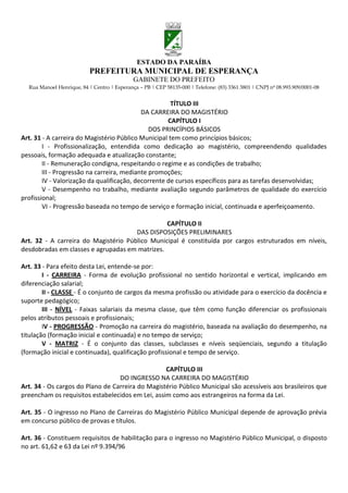 ESTADO DA PARAÍBA
                           PREFEITURA MUNICIPAL DE ESPERANÇA
                                             GABINETE DO PREFEITO
  Rua Manoel Henrique, 84 | Centro | Esperança – PB | CEP 58135-000 | Telefone: (83) 3361 3801 | CNPJ nº 08.993.909/0001-08


                                                      TÍTULO III
                                            DA CARREIRA DO MAGISTÉRIO
                                                     CAPÍTULO I
                                               DOS PRINCÍPIOS BÁSICOS
Art. 31 - A carreira do Magistério Público Municipal tem como princípios básicos;
        I - Profissionalização, entendida como dedicação ao magistério, compreendendo qualidades
pessoais, formação adequada e atualização constante;
        II - Remuneração condigna, respeitando o regime e as condições de trabalho;
        III - Progressão na carreira, mediante promoções;
        IV - Valorização da qualificação, decorrente de cursos específicos para as tarefas desenvolvidas;
        V - Desempenho no trabalho, mediante avaliação segundo parâmetros de qualidade do exercício
profissional;
        VI - Progressão baseada no tempo de serviço e formação inicial, continuada e aperfeiçoamento.

                                                CAPÍTULO II
                                      DAS DISPOSIÇÕES PRELIMINARES
Art. 32 - A carreira do Magistério Público Municipal é constituída por cargos estruturados em níveis,
desdobradas em classes e agrupadas em matrizes.

Art. 33 - Para efeito desta Lei, entende-se por:
        I - CARREIRA - Forma de evolução profissional no sentido horizontal e vertical, implicando em
diferenciação salarial;
        II - CLASSE - É o conjunto de cargos da mesma profissão ou atividade para o exercício da docência e
suporte pedagógico;
        III - NÍVEL - Faixas salariais da mesma classe, que têm como função diferenciar os profissionais
pelos atributos pessoais e profissionais;
        IV - PROGRESSÃO - Promoção na carreira do magistério, baseada na avaliação do desempenho, na
titulação (formação inicial e continuada) e no tempo de serviço;
        V - MATRIZ - É o conjunto das classes, subclasses e níveis seqüenciais, segundo a titulação
(formação inicial e continuada), qualificação profissional e tempo de serviço.

                                                  CAPÍTULO III
                                  DO INGRESSO NA CARREIRA DO MAGISTÉRIO
Art. 34 - Os cargos do Plano de Carreira do Magistério Público Municipal são acessíveis aos brasileiros que
preencham os requisitos estabelecidos em Lei, assim como aos estrangeiros na forma da Lei.

Art. 35 - O ingresso no Plano de Carreiras do Magistério Público Municipal depende de aprovação prévia
em concurso público de provas e títulos.

Art. 36 - Constituem requisitos de habilitação para o ingresso no Magistério Público Municipal, o disposto
no art. 61,62 e 63 da Lei nº 9.394/96
 