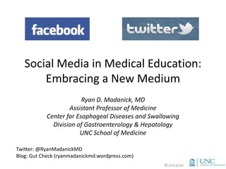 Social Media in Medical Education:
       Embracing a New Medium
                        Ryan D. Madanick, MD
                   Assistant Professor of Medicine
           Center for Esophageal Diseases and Swallowing
             Division of Gastroenterology & Hepatology
                       UNC School of Medicine

Twitter: @RyanMadanickMD
Blog: Gut Check (ryanmadanickmd.wordpress.com)
                                                  #uncaoe
 