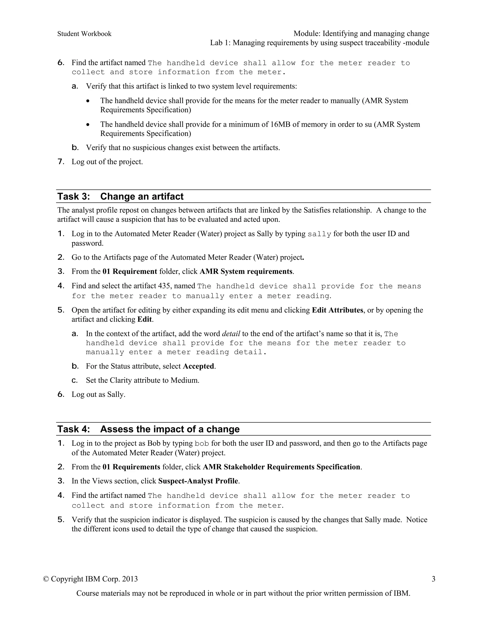 Student Workbook Module: Identifying and managing change
Lab 1: Managing requirements by using suspect traceability -module
© Copyright IBM Corp. 2013 3
Course materials may not be reproduced in whole or in part without the prior written permission of IBM.
6. Find the artifact named The handheld device shall allow for the meter reader to
collect and store information from the meter.
a. Verify that this artifact is linked to two system level requirements:
 The handheld device shall provide for the means for the meter reader to manually (AMR System
Requirements Specification)
 The handheld device shall provide for a minimum of 16MB of memory in order to su (AMR System
Requirements Specification)
b. Verify that no suspicious changes exist between the artifacts.
7. Log out of the project.
Task 3: Change an artifact
The analyst profile repost on changes between artifacts that are linked by the Satisfies relationship. A change to the
artifact will cause a suspicion that has to be evaluated and acted upon.
1. Log in to the Automated Meter Reader (Water) project as Sally by typing sally for both the user ID and
password.
2. Go to the Artifacts page of the Automated Meter Reader (Water) project.
3. From the 01 Requirement folder, click AMR System requirements.
4. Find and select the artifact 435, named The handheld device shall provide for the means
for the meter reader to manually enter a meter reading.
5. Open the artifact for editing by either expanding its edit menu and clicking Edit Attributes, or by opening the
artifact and clicking Edit.
a. In the context of the artifact, add the word detail to the end of the artifact’s name so that it is, The
handheld device shall provide for the means for the meter reader to
manually enter a meter reading detail.
b. For the Status attribute, select Accepted.
c. Set the Clarity attribute to Medium.
6. Log out as Sally.
Task 4: Assess the impact of a change
1. Log in to the project as Bob by typing bob for both the user ID and password, and then go to the Artifacts page
of the Automated Meter Reader (Water) project.
2. From the 01 Requirements folder, click AMR Stakeholder Requirements Specification.
3. In the Views section, click Suspect-Analyst Profile.
4. Find the artifact named The handheld device shall allow for the meter reader to
collect and store information from the meter.
5. Verify that the suspicion indicator is displayed. The suspicion is caused by the changes that Sally made. Notice
the different icons used to detail the type of change that caused the suspicion.
 