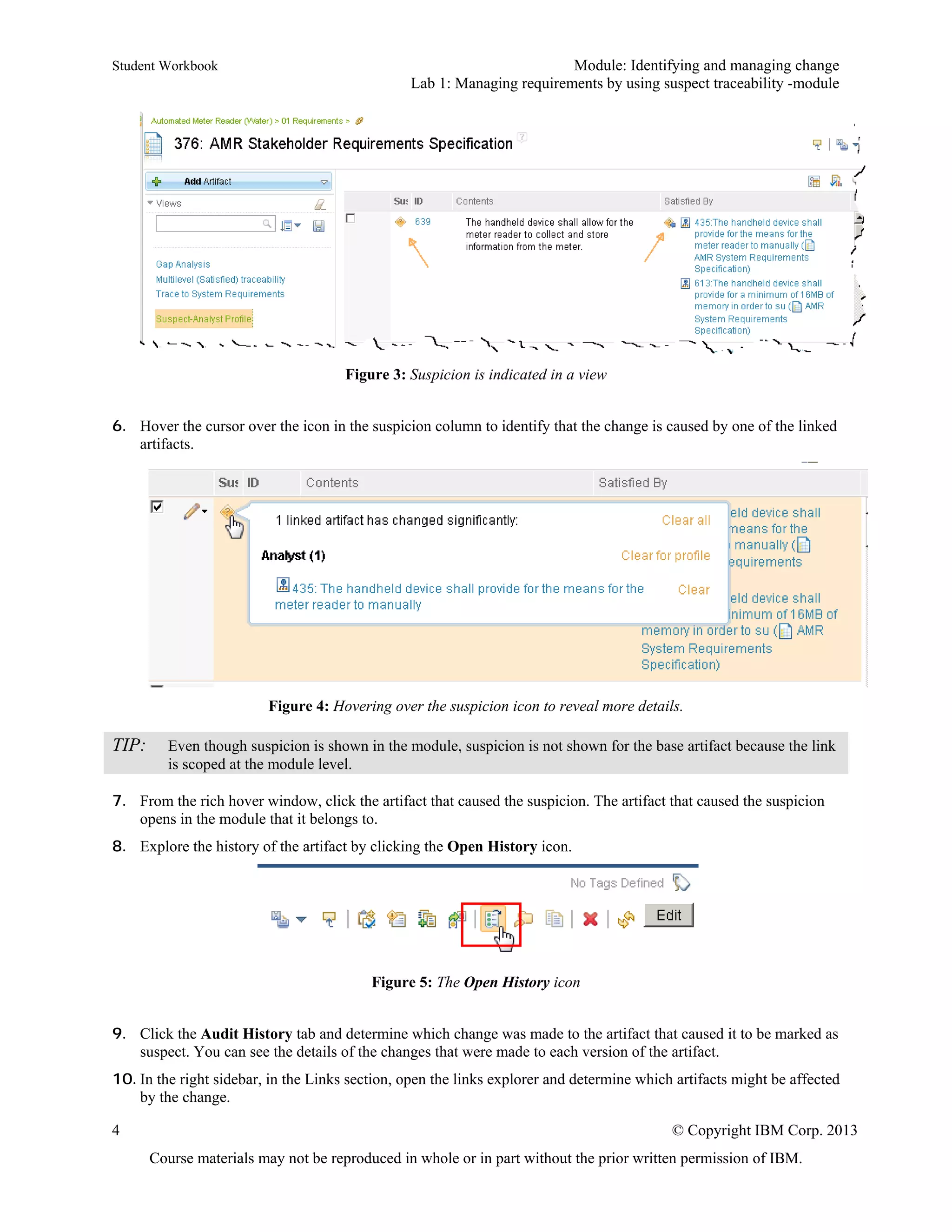Student Workbook Module: Identifying and managing change
Lab 1: Managing requirements by using suspect traceability -module
4 © Copyright IBM Corp. 2013
Course materials may not be reproduced in whole or in part without the prior written permission of IBM.
Figure 3: Suspicion is indicated in a view
6. Hover the cursor over the icon in the suspicion column to identify that the change is caused by one of the linked
artifacts.
Figure 4: Hovering over the suspicion icon to reveal more details.
TIP: Even though suspicion is shown in the module, suspicion is not shown for the base artifact because the link
is scoped at the module level.
7. From the rich hover window, click the artifact that caused the suspicion. The artifact that caused the suspicion
opens in the module that it belongs to.
8. Explore the history of the artifact by clicking the Open History icon.
Figure 5: The Open History icon
9. Click the Audit History tab and determine which change was made to the artifact that caused it to be marked as
suspect. You can see the details of the changes that were made to each version of the artifact.
10. In the right sidebar, in the Links section, open the links explorer and determine which artifacts might be affected
by the change.
 