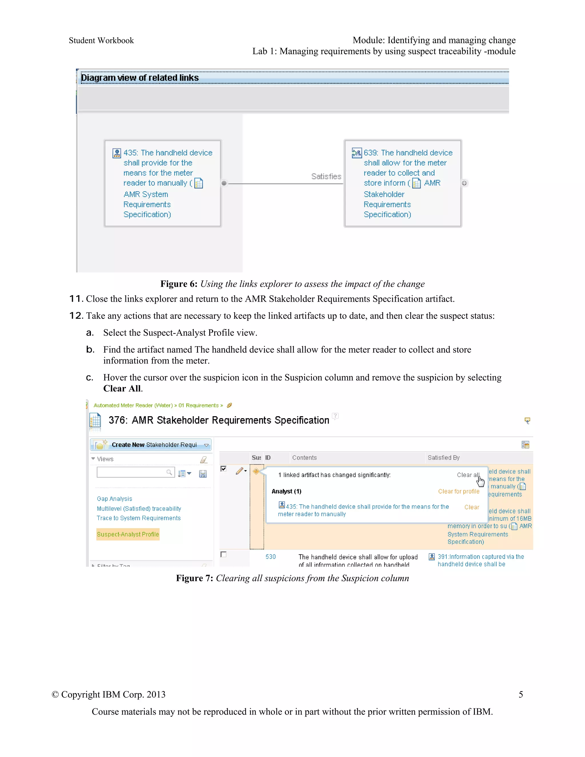 Student Workbook Module: Identifying and managing change
Lab 1: Managing requirements by using suspect traceability -module
© Copyright IBM Corp. 2013 5
Course materials may not be reproduced in whole or in part without the prior written permission of IBM.
Figure 6: Using the links explorer to assess the impact of the change
11. Close the links explorer and return to the AMR Stakeholder Requirements Specification artifact.
12. Take any actions that are necessary to keep the linked artifacts up to date, and then clear the suspect status:
a. Select the Suspect-Analyst Profile view.
b. Find the artifact named The handheld device shall allow for the meter reader to collect and store
information from the meter.
c. Hover the cursor over the suspicion icon in the Suspicion column and remove the suspicion by selecting
Clear All.
Figure 7: Clearing all suspicions from the Suspicion column
 