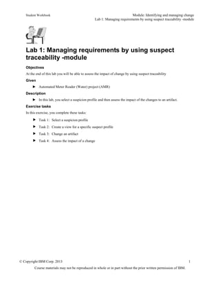 Student Workbook Module: Identifying and managing change
Lab 1: Managing requirements by using suspect traceability -module
© Copyright IBM Corp. 2013 1
Course materials may not be reproduced in whole or in part without the prior written permission of IBM.
Lab 1: Managing requirements by using suspect
traceability -module
Objectives
At the end of this lab you will be able to assess the impact of change by using suspect traceability
Given
► Automated Meter Reader (Water) project (AMR)
Description
► In this lab, you select a suspicion profile and then assess the impact of the changes to an artifact.
Exercise tasks
In this exercise, you complete these tasks:
 Task 1: Select a suspicion profile
 Task 2: Create a view for a specific suspect profile
 Task 3: Change an artifact
 Task 4: Assess the impact of a change
 