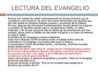 LECTURA DEL EVANGELIO
   Muchos han tratado de relatar ordenadamente los acontecimientos que se
    cumplieron entre nosotros, tal como nos fueron transmitidos por aquellos que
    han sido desde el comienzo testigos oculares y servidores de la Palabra.
    Por eso, después de informarme cuidadosamente de todo desde los orígenes,
    yo también he decidido escribir para ti, excelentísimo Teófilo, un relato
    ordenado, a fin de que conozcas bien la solidez de las enseñanzas que has
    recibido. Jesús volvió a Galilea con del poder el Espíritu y su fama se extendió
    en toda la región.
    Enseñaba en las sinagogas y todos lo alababan.
    Jesús fue a Nazaret, donde se había criado; el sábado entró como de
    costumbre en la sinagoga y se levantó para hacer la lectura.
    Le presentaron el libro del profeta Isaías y, abriéndolo, encontró el pasaje
    donde estaba escrito:
    El Espíritu del Señor está sobre mí, porque me ha consagrado por la unción.
    El me envió a llevar la Buena Noticia a los pobres, a anunciar la liberación a
    los cautivos y la vista a los ciegos, a dar la libertad a los oprimidos y
    proclamar un año de gracia del Señor.
    Jesús cerró el Libro, lo devolvió al ayudante y se sentó. Todos en la sinagoga
    tenían los ojos fijos en él.
    Entonces comenzó a decirles: "Hoy se ha cumplido este pasaje de la
    Escritura que acaban de oír".
 